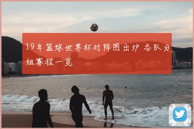 19年篮球世界杯对阵图出炉 各队分组赛程一览