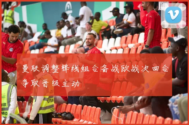 曼联调整锋线组合备战欧战次回合争取晋级主动