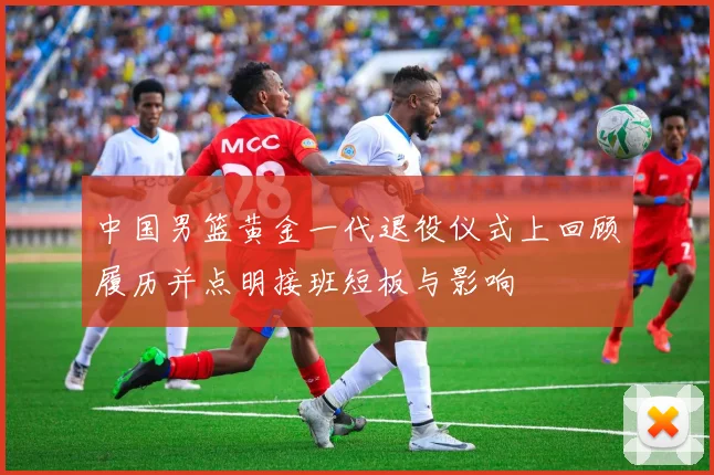 中国男篮黄金一代退役仪式上回顾履历并点明接班短板与影响