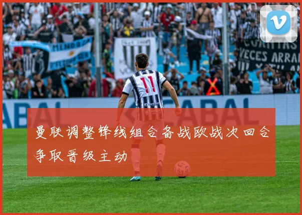 曼联调整锋线组合备战欧战次回合争取晋级主动