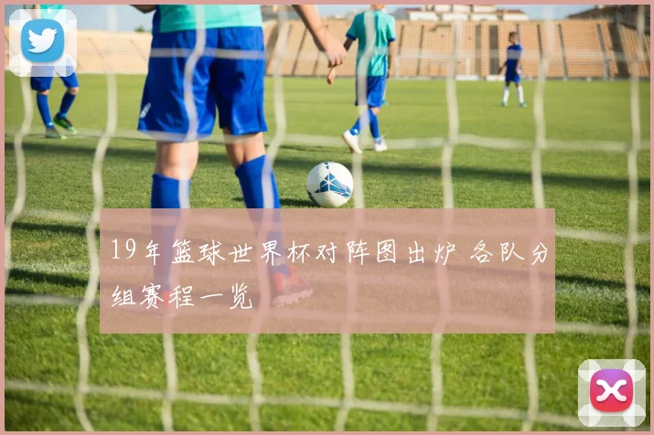 19年篮球世界杯对阵图出炉 各队分组赛程一览