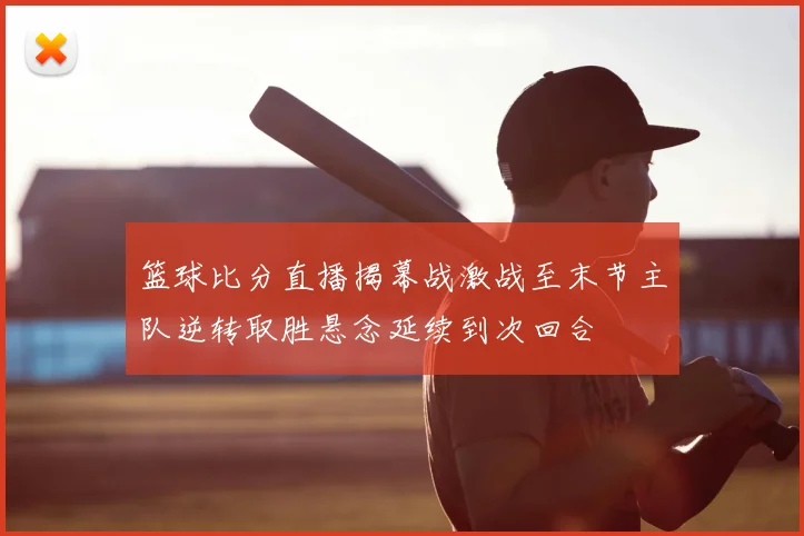 篮球比分直播揭幕战激战至末节主队逆转取胜悬念延续到次回合