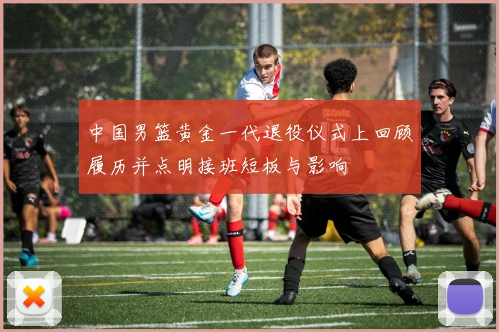 中国男篮黄金一代退役仪式上回顾履历并点明接班短板与影响