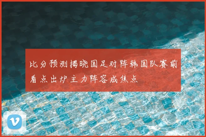 比分预测揭晓国足对阵韩国队赛前看点出炉主力阵容成焦点