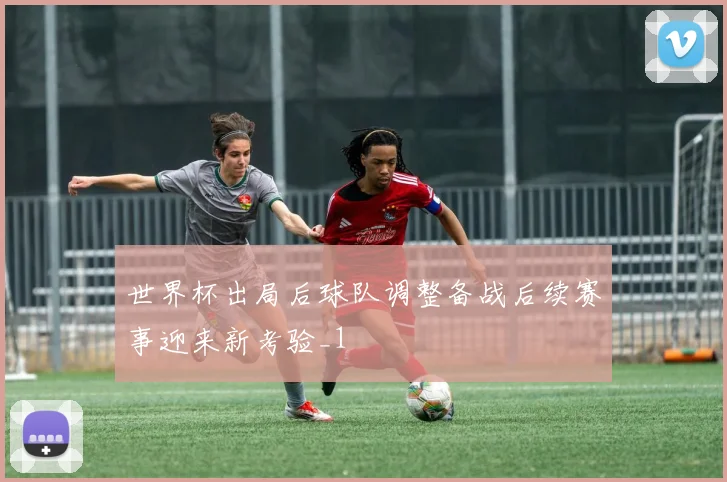 世界杯出局后球队调整备战后续赛事迎来新考验_1