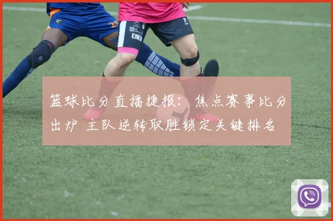 篮球比分直播捷报：焦点赛事比分出炉 主队逆转取胜锁定关键排名