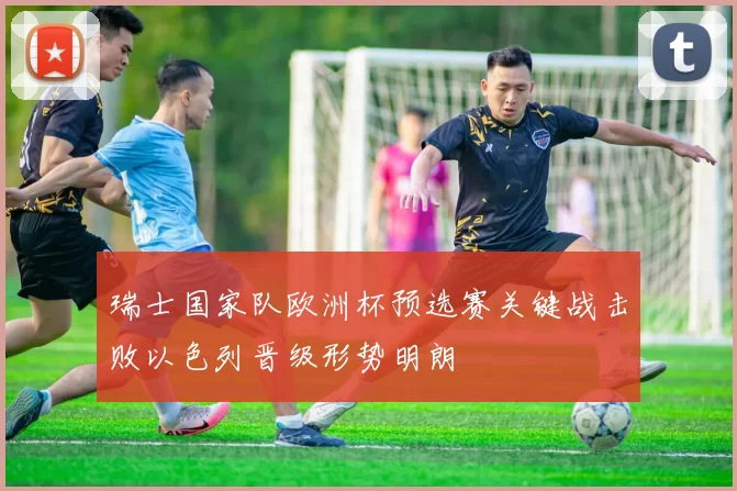 瑞士国家队欧洲杯预选赛关键战击败以色列晋级形势明朗