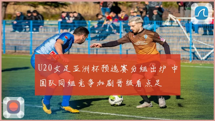 U20女足亚洲杯预选赛分组出炉 中国队同组竞争加剧晋级看点足