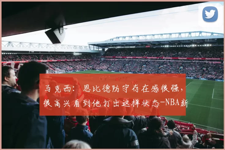 马克西：恩比德防守存在感很强，很高兴看到他打出这样状态-NBA新闻