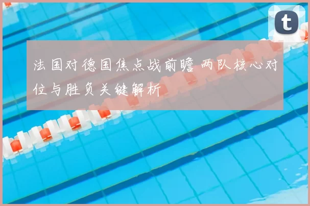 法国对德国焦点战前瞻 两队核心对位与胜负关键解析