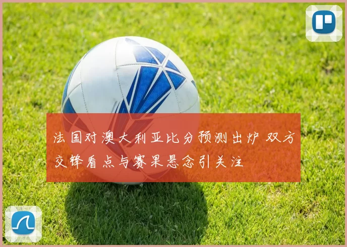 法国对澳大利亚比分预测出炉 双方交锋看点与赛果悬念引关注