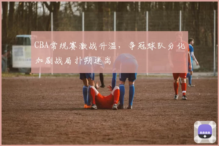 CBA常规赛激战升温，争冠球队分化加剧战局扑朔迷离