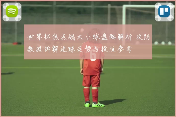 世界杯焦点战大小球盘路解析 攻防数据拆解进球走势与投注参考