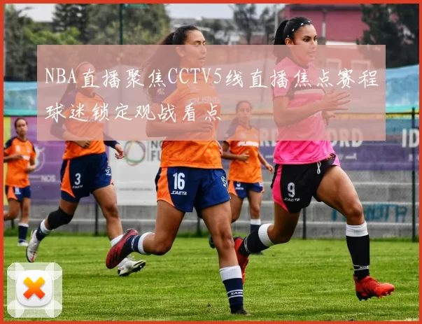 NBA直播聚焦CCTV5线直播焦点赛程球迷锁定观战看点