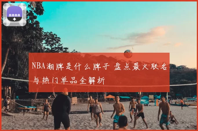 NBA潮牌是什么牌子 盘点最火联名与热门单品全解析