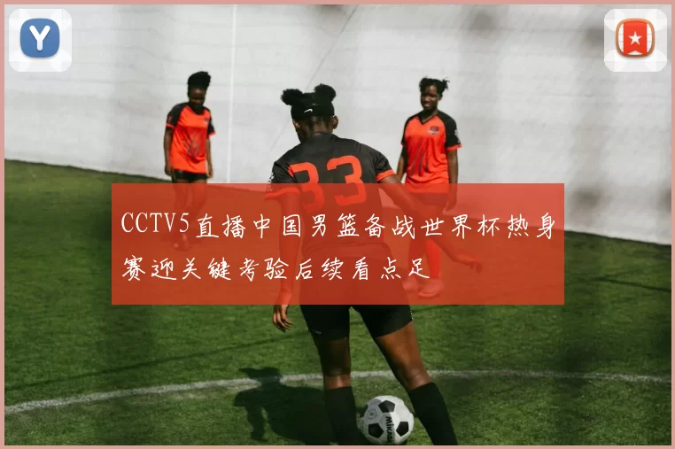 CCTV5直播中国男篮备战世界杯热身赛迎关键考验后续看点足