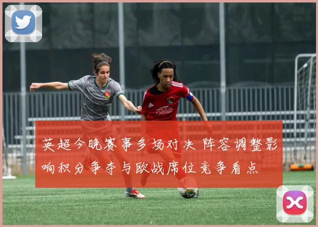 英超今晚赛事多场对决 阵容调整影响积分争夺与欧战席位竞争看点