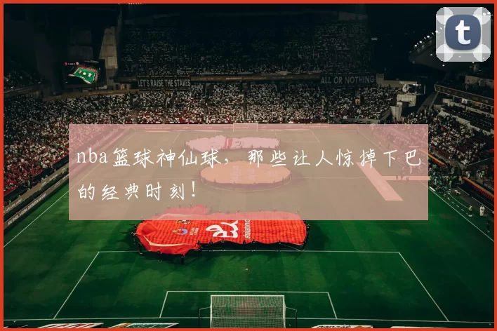 nba篮球神仙球，那些让人惊掉下巴的经典时刻！