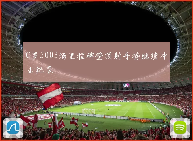 C罗5003场里程碑登顶射手榜继续冲击纪录