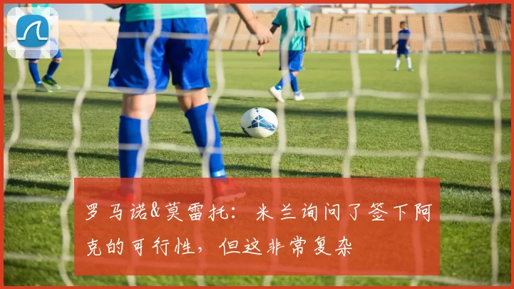 罗马诺&莫雷托：米兰询问了签下阿克的可行性，但这非常复杂