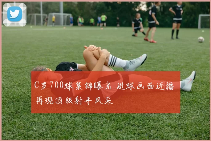 C罗700球集锦曝光 进球画面连播 再现顶级射手风采