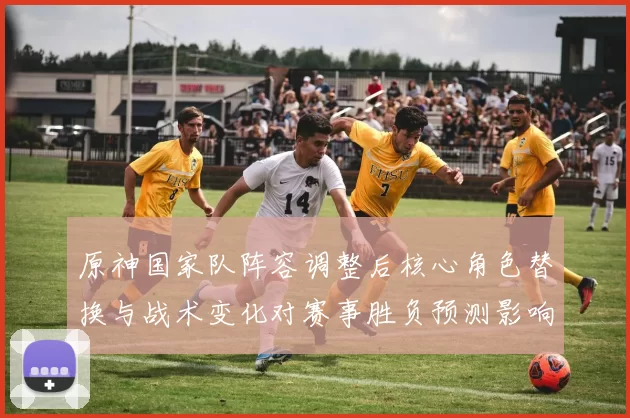 原神国家队阵容调整后核心角色替换与战术变化对赛事胜负预测影响