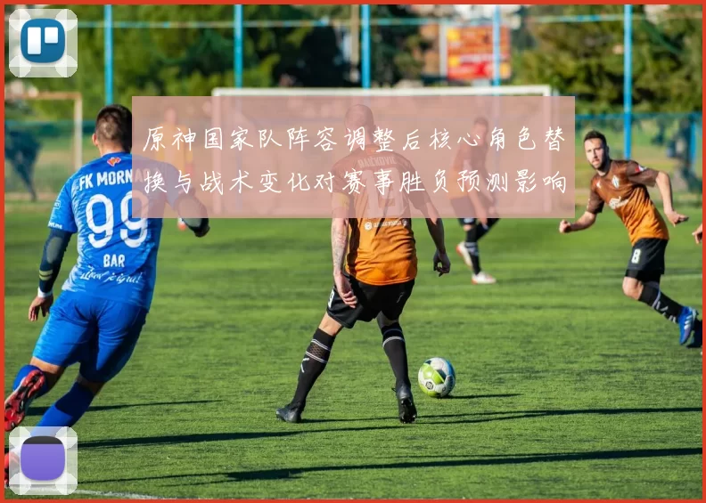 原神国家队阵容调整后核心角色替换与战术变化对赛事胜负预测影响
