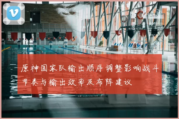 原神国家队输出顺序调整影响战斗节奏与输出效率及布阵建议