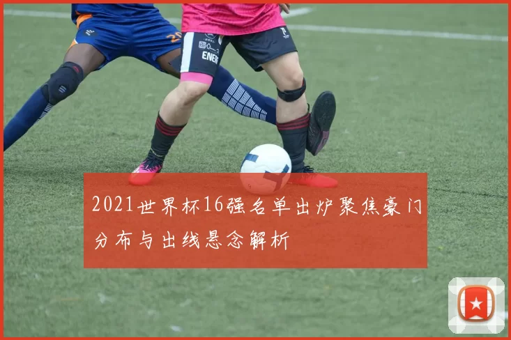 2021世界杯16强名单出炉聚焦豪门分布与出线悬念解析