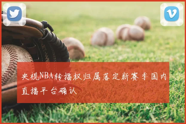 央视NBA转播权归属落定新赛季国内直播平台确认