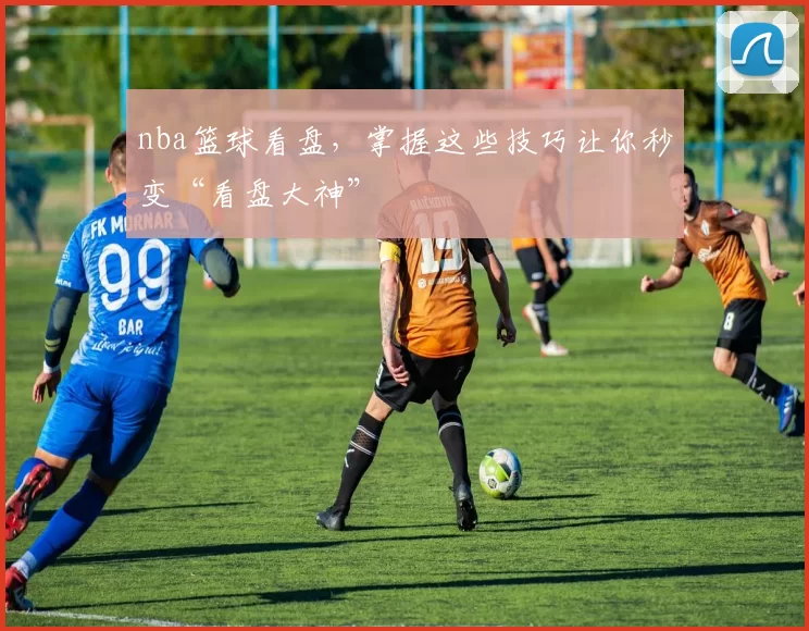 nba篮球看盘，掌握这些技巧让你秒变“看盘大神”