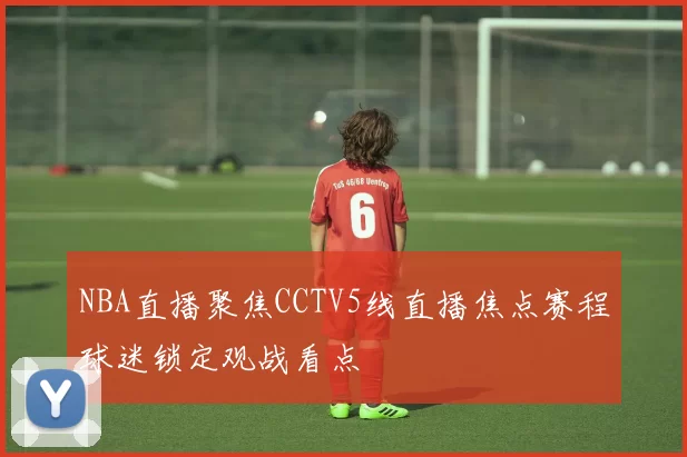 NBA直播聚焦CCTV5线直播焦点赛程球迷锁定观战看点
