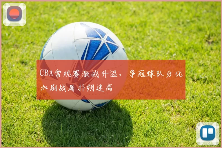 CBA常规赛激战升温，争冠球队分化加剧战局扑朔迷离