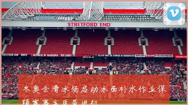 冬奥会滑冰场启动冰面补水作业保障赛事高质量进行