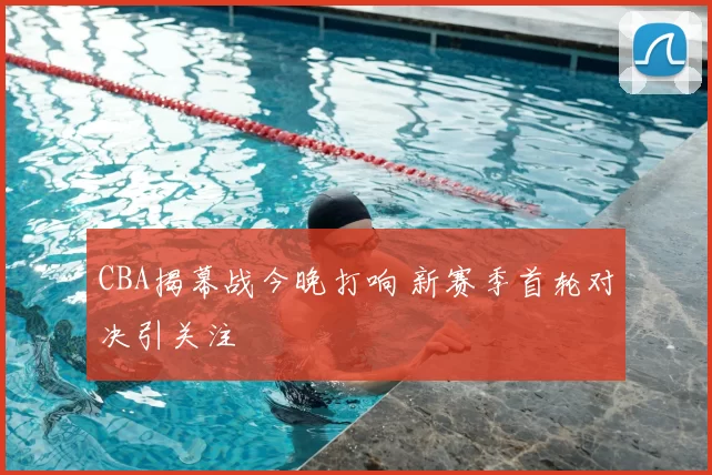 CBA揭幕战今晚打响 新赛季首轮对决引关注