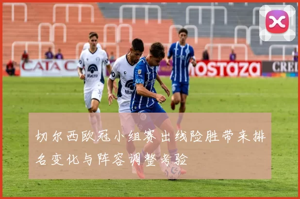 切尔西欧冠小组赛出线险胜带来排名变化与阵容调整考验