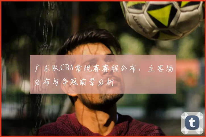 广东队CBA常规赛赛程公布，主客场分布与争冠前景分析
