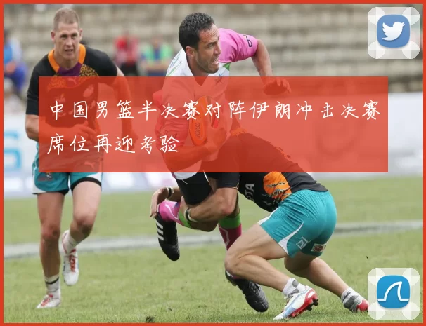 中国男篮半决赛对阵伊朗冲击决赛席位再迎考验