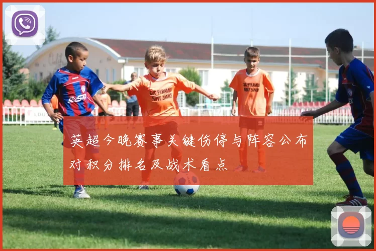 英超今晚赛事关键伤停与阵容公布对积分排名及战术看点