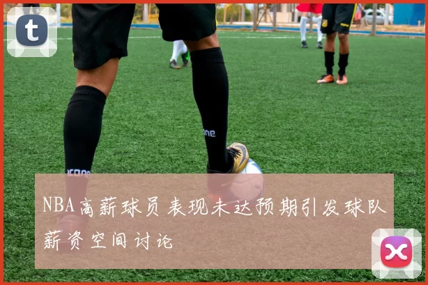 NBA高薪球员表现未达预期引发球队薪资空间讨论
