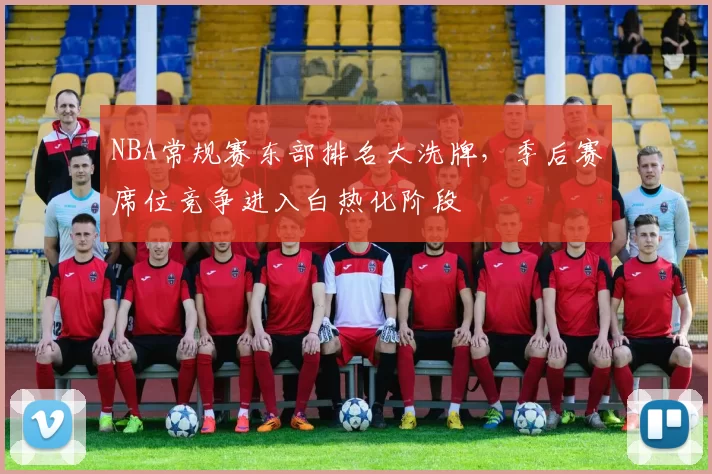 NBA常规赛东部排名大洗牌,季后赛席位竞争进入白热化阶段