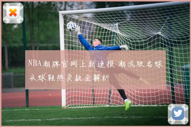 NBA潮牌官网上新速报 潮流联名球衣球鞋热卖款全解析