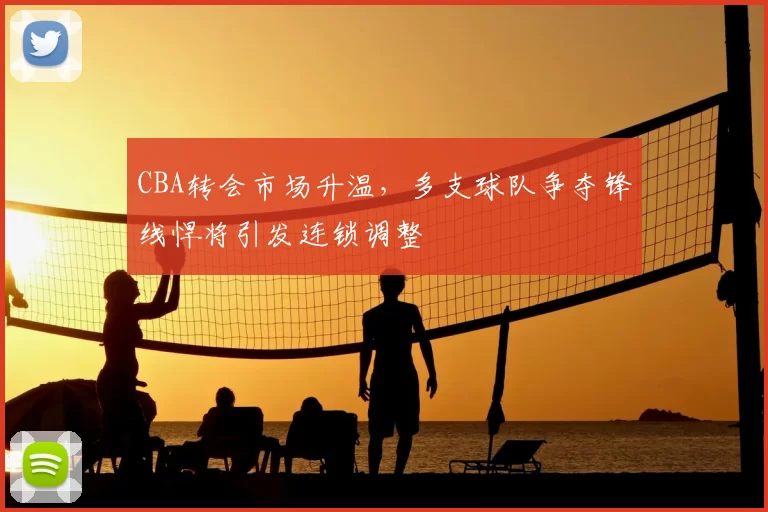 CBA转会市场升温,多支球队争夺锋线悍将引发连锁调整