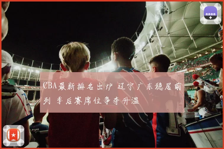 CBA最新排名出炉 辽宁广东稳居前列 季后赛席位争夺升温