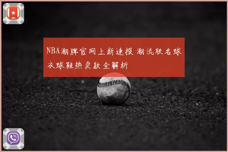 NBA潮牌官网上新速报 潮流联名球衣球鞋热卖款全解析