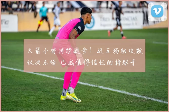 火箭小将持续进步！近五场助攻数仅次东哈 已成值得信任的持球手