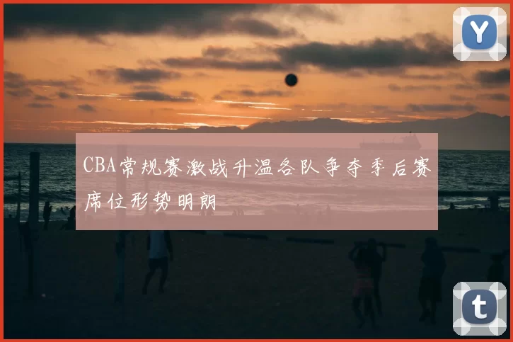 CBA常规赛激战升温各队争夺季后赛席位形势明朗