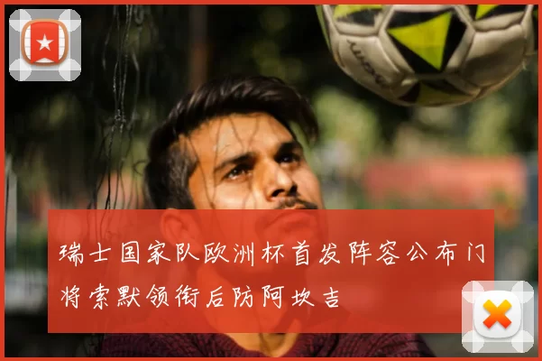 瑞士国家队欧洲杯首发阵容公布门将索默领衔后防阿坎吉