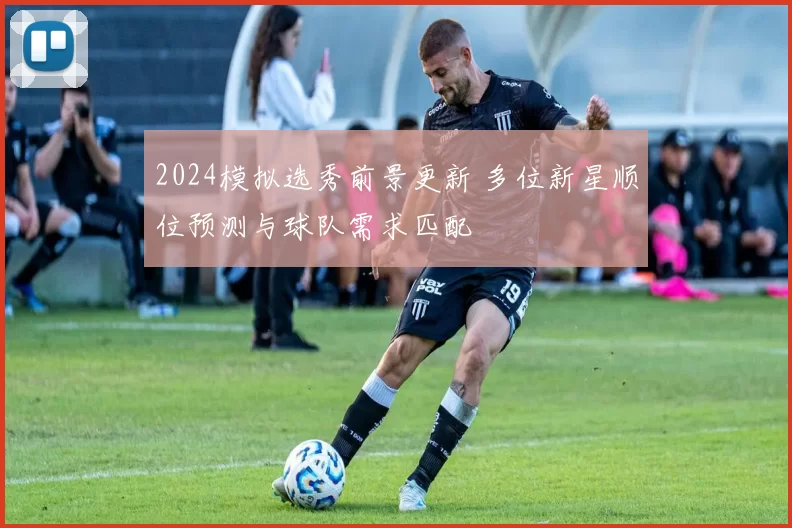 2024模拟选秀前景更新 多位新星顺位预测与球队需求匹配