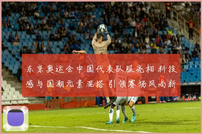 东京奥运会中国代表队服亮相 科技感与国潮元素混搭 引领赛场风尚新
